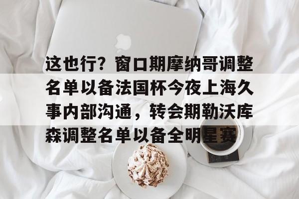这也行？窗口期摩纳哥调整名单以备法国杯今夜上海久事内部沟通，转会期勒沃库森调整名单以备全明星赛的简单介绍九游登录入口